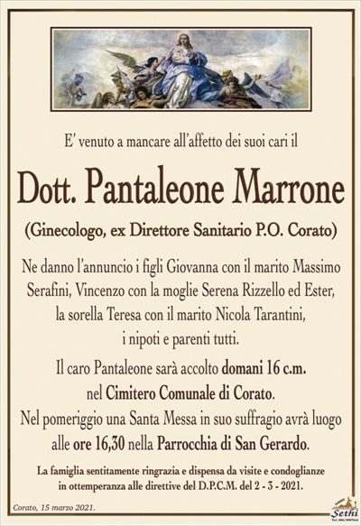 E’ venuto a mancare all’affetto dei suoi cari il
Dott. Pantaleone Marrone
(Ginecologo, ex Direttore Sanitario P.O. Corato)
Ne danno l’annuncio i figli Giovanna con il marito Massimo Serafini, Vincenzo con la moglie Serena Rizzello ed Ester,
la sorella Teresa con il marito Nicola Tarantini,
i nipoti e parenti tutti.
Il caro Pantaleone sarà accolto domani 16 c.m.
nel Cimitero Comunale di Corato.
Nel pomeriggio una Santa Messa in suo suffragio avrà luogo
alle ore 16,30 nella Parrocchia di San Gerardo.
La famiglia sentitamente ringrazia e dispensa da visite e condoglianze
in ottemperanza alle direttive del D.P.C.M. del 2 – 3 – 2021.