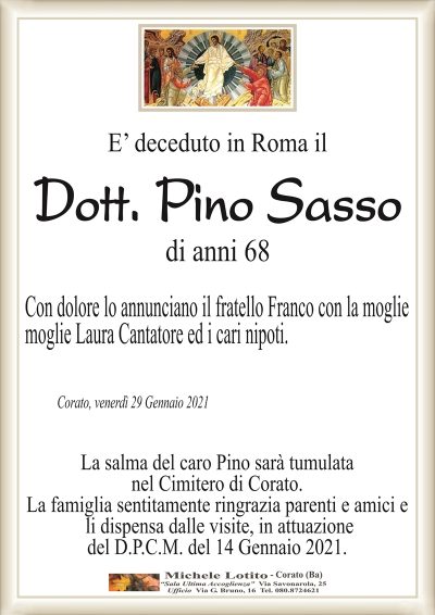 E’ deceduto in Roma il
Dott. Pino Sasso
di anni 68
Con dolore lo annunciano il fratello Franco con la moglie
moglie Laura Cantatore ed i cari nipoti.
Corato, venerdì 29 Gennaio 2021
La salma del caro Pino sarà tumulata
nel Cimitero di Corato.
La famiglia sentitamente ringrazia parenti e amici e
li dispensa dalle visite, in attuazione
del D.P.C.M. del 14 Gennaio 2021.