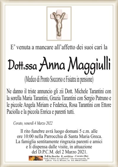 E’ venuta a mancare all’affetto dei suoi cari la
Dott.ssa Anna Maggiulli
(Medico di Pronto Soccorso e Fisiatra in pensione)
Ne danno il triste annuncio gli zii Dott. Michele Tarantini con
la sorella Maria Tarantini, Grazia Tarantini con Sergio Patruno e
le piccole Angela Miriam e Federica, Rosa Tarantini con Ettore
Paciolla e la piccola Enrica e parenti tutti.
Corato, venerdì 4 Marzo 2022
Il rito funebre avrà luogo domani 5 c.m. alle
ore 10:00 nella Parrocchia di Santa Maria Greca.
La famiglia sentitamente ringrazia parenti e amici
e li dispensa dalle visite, in attuazione
del D.P.C.M. del 2 Marzo 2021.
