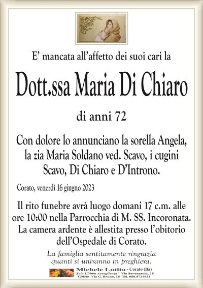 E’ mancata all’affetto dei suoi cari laDott.ssa Maria Di Chiaro
di anni 72
Con dolore lo annunciano la sorella Angela,
la zia Maria Soldano ved. Scavo, i cugini
Scavo, Di Chiaro e D’Introno.
Corato, venerdì 16 giugno 2023
Il rito funebre avrà luogo domani 17 c.m. alle
ore 10:00 nella Parrocchia di M. SS. Incoronata.
La camera ardente è allestita presso l’obitorio
dell’Ospedale di Corato.
La famiglia sentitamente ringrazia
quanti si uniranno in preghiera.