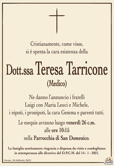 Cristianamente, come visse,si é spenta la cara esistenza della
Dott.ssa Teresa Tarricone
(Medico)
Ne danno l’annuncio i fratelli
Luigi con Maria Leuci e Michele,
i nipoti, i pronipoti, la cara Gemma e parenti tutti.
Le esequie avranno luogo venerdì 26 c.m.
alle ore 10:15
nella Parrocchia di San Domenico.
La famiglia sentitamente ringrazia e dispensa da visite e condoglianze
in ottemperanza alle direttive del D.P.C.M. del 14 – 1 – 2021.
