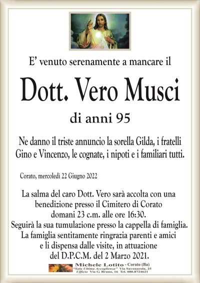 E’ venuto serenamente a mancare ilDott. Vero Musci
di anni 95 
Corato, mercoledì 22 Giugno 2022
Ne danno il triste annuncio la sorella Gilda, i fratelli
Gino e Vincenzo, le cognate, i nipoti e i familiari tutti.
La salma del Dott. Vero sarà accolta con una
benedizione presso il Cimitero di Corato
domani 23 c.m. alle ore 16:30.
Seguirà la sua tumulazione presso la cappella di famiglia.
La famiglia sentitamente ringrazia parenti e amici
e li dispensa dalle visite, in attuazione
del D.P.C.M. del 2 Marzo 2021.