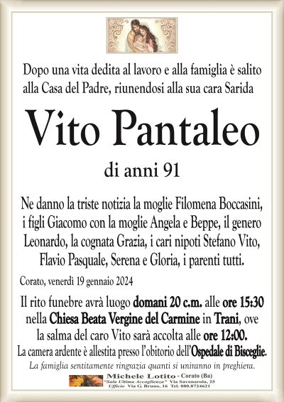 Dopo una vita dedita al lavoro e alla famiglia è salitoalla Casa del Padre, riunendosi alla sua cara Sarida
Vito Pantaleo
di anni 91
Ne danno la triste notizia la moglie Filomena Boccasini,
i figli Giacomo con la moglie Angela e Beppe, il genero
Leonardo, la cognata Grazia, i cari nipoti Stefano Vito,
Flavio Pasquale, Serena e Gloria, i parenti tutti.
Corato, venerdì 19 gennaio 2024
Il rito funebre avrà luogo domani 20 c.m. alle ore 15:30
nella Chiesa Beata Vergine del Carmine in Trani, ove
la salma del caro Vito sarà accolta alle ore 12:00.
La camera ardente è allestita presso l’obitorio dell’Ospedale di Bisceglie.
La famiglia sentitamente ringrazia quanti si uniranno in preghiera.