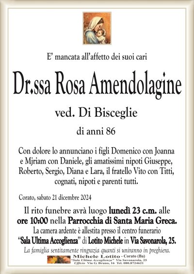 E’ mancata all’affetto dei suoi cariDr.ssa Rosa Amendolagine
ved. Di Bisceglie
di anni 86
Con dolore lo annunciano i figli Domenico con Joanna
e Mjriam con Daniele, gli amatissimi nipoti Giuseppe,
Roberto, Sergio, Diana e Lara, il fratello Vito con Titti,
cognati, nipoti e parenti tutti.
Corato, sabato 21 dicembre 2024
Il rito funebre avrà luogo lunedì 23 c.m. alle
ore 10:00 nella Parrocchia di Santa Maria Greca.
La camera ardente è allestita presso il centro funerario
‘‘Sala Ultima Accoglienza’’ di Lotito Michele in Via Savonarola, 25.
La famiglia sentitamente ringrazia quanti si uniranno in preghiera.