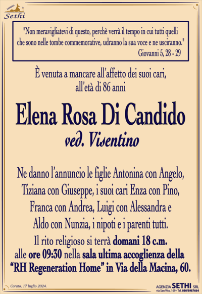 "Non meravigliatevi di questo, perchè verrà il tempo in cui tutti quelli…"
Giovanni 5, 28 – 29
È venuta a mancare all’affetto dei suoi cari, all’età di 86 anni
Elena Rosa Di Candido
ved. Visentino
Ne danno l’annuncio le figlie Antonina con Angelo, Tiziana con Giuseppe, i suoi cari Enza con Pino, Franca con Andrea, Luigi con Alessandra e Aldo con Nunzia, i nipoti e parenti tutti.
Il rito religioso si terrà domani 18 c.m. alle ore 9:30 nella sala accoglienza della RH Regeneration Home in Via della Macina, 60.