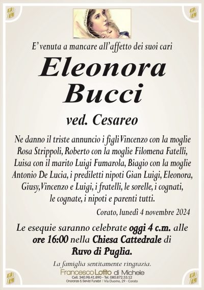 E’ venuta a mancare all’affetto dei suoi cariEleonora
Bucci
ved. Cesareo
Ne danno il triste annuncio i figli Vincenzo con la moglie
Rosa Strippoli, Roberto con la moglie Filomena Fatelli,
Luisa con il marito Luigi Fumarola, Biagio con la moglie
Antonio De Lucia, i prediletti nipoti Gian Luigi, Eleonora,
Giusy, Vincenzo e Luigi, i fratelli, le sorelle, i cognati,
le cognate, i nipoti e parenti tutti.
Corato, lunedì 4 novembre 2024
Le esequie saranno celebrate oggi 4 c.m. alle
ore 16:00 nella Chiesa Cattedrale di
Ruvo di Puglia.
La famiglia sentitamente ringrazia.
