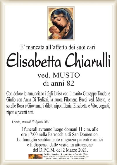 E’ mancata all’affetto dei suoi cari
Elisabetta Chiarulli
ved. MUSTO
di anni 82
Con dolore lo annunciano i figli Luisa con il marito Giuseppe Tandoi e
Giulio con Anna Di Terlizzi, la nuora Filomena Bucci ved. Musto, le
sorelle Rosa e Giovanna, i diletti nipoti Ilenia, Elisabetta e Vito, cognati,
nipoti e parenti tutti.
Corato, martedì 10 Agosto 2021
I funerali avranno luogo domani 11 c.m. alle
ore 17:00 nella Parrocchia di San Domenico.
La famiglia sentitamente ringrazia parenti e amici
e li dispensa dalle visite, in attuazione
del D.P.C.M. del 2 Marzo 2021.