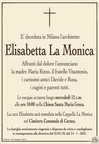 E’ deceduta in Milano l’architetto
Elisabetta La Monica
Affranti dal dolore l’annunciano
la madre Maria Rizzo, il fratello Vitantonio,
i carissimi amici Davide e Rosa,
i cugini e parenti tutti.
Le esequie avranno luogo mercoledì 12 c.m.
alle ore 10:00 nella Chiesa Santa Maria Greca.
La cara Elisabetta sarà tumulata nella Cappella La Monica nel Cimitero Comunale di Corato.
La famiglia sentitamente ringrazia e dispensa da visite e condoglianze
in ottemperanza alle direttive del D.P.C.M. del 14 – 1 – 2021.