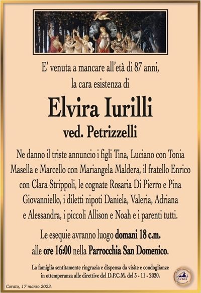 E’ venuta a mancare all’età di 87 anni, la cara esistenza di
Elvira Iurilli
ved. Petrizzelli
Ne danno il triste annuncio i figli Tina, Luciano con Tonia
Masella e Marcello con Mariangela Maldera, il fratello Enrico con Clara Strippoli, la cognata Rosaria Di Pierro e Pina
Giovanniello, i diletti nipoti Daniela, Valeria, Adriana
e Alessandra, i piccoli Allison e Noah e i parenti tutti.
Le esequie avranno luogo domani 18 c.m.
alle ore 16:00 nella Parrocchia San Domenico.
La famiglia sentitamente ringrazia e dispensa da visite e condoglianze
in ottemperanza alle direttive del D.P.C.M. del 3 – 11 – 2020.