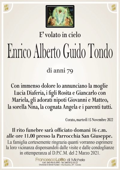 E’ volato in cieloEnrico Alberto Guido Tondo
di anni 79
Con immenso dolore lo annunciano la moglie
Lucia Diaferia, i ?gli Rosita e Giancarlo con
Mariela, gli adorati nipoti Giovanni e Matteo,
la sorella Nina, la cognata Angela e i parenti tutti.
Corato, martedì 15 Novembre 2022
Il rito funebre sarà of?ciato domani 16 c.m.
alle ore 11.00 presso la Parrocchia San Giuseppe.
La famiglia cortesemente ringrazia quanti vorranno esprimere
la loro vicinanza dispensandoli dalle visite e dalle condoglianze
in ottemperanza al D.P.C.M. del 2 Marzo 2021.