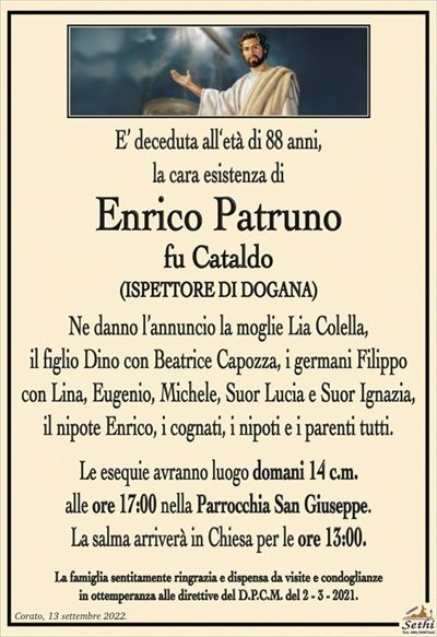 E’ deceduta all‘età di 88 anni,
la cara esistenza di
Enrico Patruno
fu Cataldo
(ISPETTORE DI DOGANA)
Ne danno l’annuncio la moglie Lia Colella,
il figlio Dino con Beatrice Capozza, i germani Filippo
con Lina, Eugenio, Michele, Suor Lucia e Suor Ignazia,
il nipote Enrico, i cognati, i nipoti e i parenti tutti.
Le esequie avranno luogo domani 14 c.m.
alle ore 17:00 nella Parrocchia San Giuseppe.
La salma arriverà in Chiesa per le ore 13:00.
La famiglia sentitamente ringrazia e dispensa da visite e condoglianze
in ottemperanza alle direttive del D.P.C.M. del 2 – 3 – 2021.