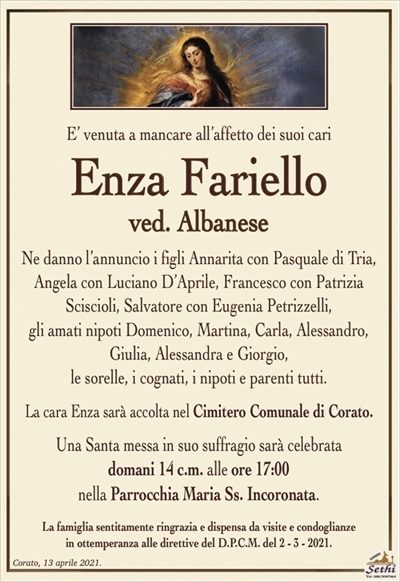 E’ venuta a mancare all’affetto dei suoi cari
Enza Fariello
ved. Albanese
Ne danno l’annuncio i figli Annarita con Pasquale di Tria,
Angela con Luciano D’Aprile, Francesco con Patrizia
Sciscioli, Salvatore con Eugenia Petrizzelli,
gli amati nipoti Domenico, Martina, Carla, Alessandro, Giulia, Alessandra e Giorgio,
le sorelle, i cognati, i nipoti e parenti tutti.
La cara Enza sarà accolta nel Cimitero Comunale di Corato.
Una Santa messa in suo suffragio sarà celebrata
domani 14 c.m. alle ore 17:00
nella Parrocchia Maria Ss. Incoronata.
La famiglia sentitamente ringrazia e dispensa da visite e condoglianze
in ottemperanza alle direttive del D.P.C.M. del 2 – 3 – 2021.