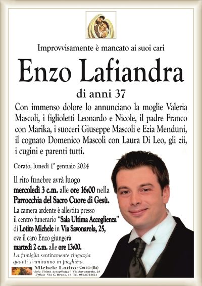 Improvvisamente è mancato ai suoi cariEnzo Lafiandra
di anni 37
Con immenso dolore lo annunciano la moglie Valeria
Mascoli, i figlioletti Leonardo e Nicole, il padre Franco
con Marika, i suoceri Giuseppe Mascoli e Ezia Menduni,
il cognato Domenico Mascoli con Laura Di Leo, gli zii,
i cugini e parenti tutti.
Corato, lunedì 1° gennaio 2024
Il rito funebre avrà luogo
mercoledì 3 c.m. alle ore 16:00 nella
Parrocchia del Sacro Cuore di Gesù.
La camera ardente è allestita presso
il centro funerario ‘‘Sala Ultima Accoglienza’’
di Lotito Michele in Via Savonarola, 25,
ove il caro Enzo giungerà
martedì 2 c.m. alle ore 13:00.
La famiglia sentitamente ringrazia
quanti si uniranno in preghiera.