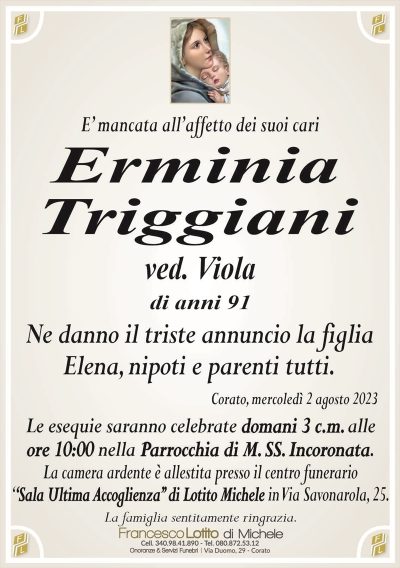 E’ mancata all’affetto dei suoi cariErminia
Triggiani
ved. Viola
di anni 91
Ne danno il triste annuncio la figlia
Elena, nipoti e parenti tutti.
Corato, mercoledì 2 agosto 2023
Le esequie saranno celebrate domani 3 c.m. alle
ore 10:00 nella Parrocchia di M. SS. Incoronata.
La camera ardente è allestita presso il centro funerario
‘‘Sala Ultima Accoglienza’’ di Lotito Michele in Via Savonarola, 25.
La famiglia sentitamente ringrazia.