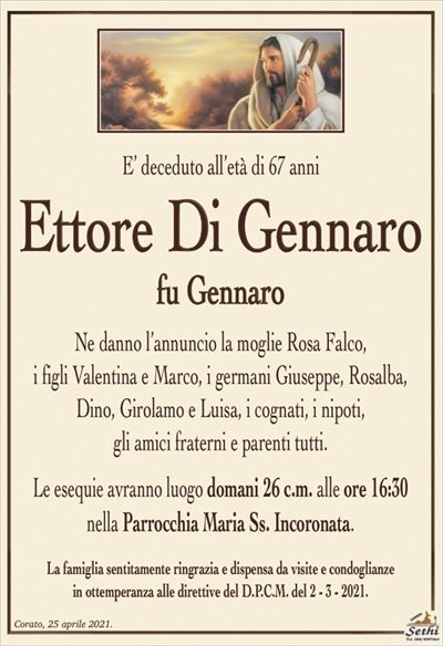 E’ deceduto all’età di 67 anni
Ettore Di Gennaro
fu Gennaro
Ne danno l’annuncio la moglie Rosa Falco,
i figli Valentina e Marco, i germani Giuseppe, Rosalba, Dino, Girolamo e Luisa, i cognati, i nipoti,
gli amici fraterni e parenti tutti.
Le esequie avranno luogo domani 26 c.m. alle ore 16:30
nella Parrocchia Maria Ss. Incoronata.
La famiglia sentitamente ringrazia e dispensa da visite e condoglianze
in ottemperanza alle direttive del D.P.C.M. del 2 – 3 – 2021.