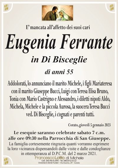 E’ mancata all’affetto dei suoi cariEugenia Ferrante
in Di Bisceglie
di anni 55
Addolorati, lo annunciano il marito Michele, i figli Mariateresa
con il marito Giuseppe Bucci, Luigi con Teresa Elisa Bruno,
Tonia con Mario Castrigno e Alessandro, i diletti nipoti Aldo,
Michela, Michele e la piccola Aurosa, la suocera Teresa Bucci
ved. Di Bisceglie, i cognati e parenti tutti.
Corato, giovedì 5 gennaio 2023
Le esequie saranno celebrate sabato 7 c.m.
alle ore 09:30 nella Parrocchia di San Giuseppe.
La famiglia cortesemente ringrazia quanti vorranno esprimere
la loro vicinanza dispensandoli dalle visite e dalle condoglianze
in ottemperanza al D.P.C.M. del 2 marzo 2021.