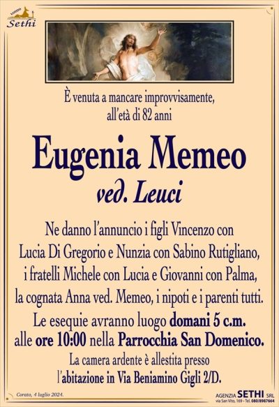 È venuto a mancare improvvisamente, all’età di 82 anni
Eugenia Memeo
ved. Leuci
Ne danno l’annuncio i figli Vincenzo con Lucia Di Gregorio e Nunzia con Sabino Rutigliano, i fratelli Michele con Lucia e Giovanni con Palma, la cognata Anna ved. Memeo, i nipoti e i parenti tutti.
Le esequie avranno luogo domani 5 c.m. alle ore 10:00 nella Parrocchia San Domenico.
La camera ardente è allestita presso l’abitazione in Via Beniamino Gigli 2/D