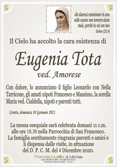 Il Cielo ha accolto la cara esistenza diCon dolore, lo annunciano il figlio Leonardo con Nella
Tarricone, gli amati nipoti Francesco e Massimo, la sorella
Maria ved. Cialdella, nipoti e parenti tutti.
Corato, domenica 10 Gennaio 2021
La messa esequiale sarà celebrata domani 11 c.m.
alle ore 18.30 nella Parrocchia di San Francesco.
La famiglia sentitamente ringrazia parenti e amici e
li dispensa dalle visite, in attuazione
del D. P. C. M. del 4 Dicembre 2020.
«Se dovessi camminare in una
valle oscura non temerei alcun
male, perché tu sei con me»
Salmo (22,4)