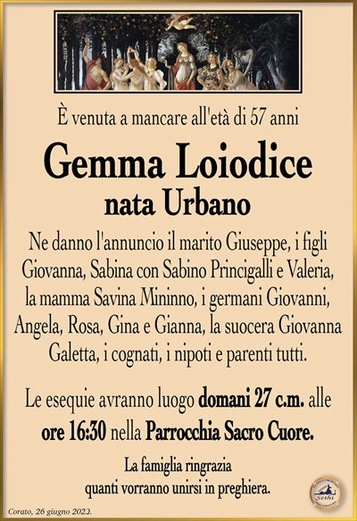 È venuta a mancare all’età di 57 anni,
Gemma Loiodice nata Urbano
Ne danno l’annuncio il marito Giuseppe, i figli Giovanna, Sabina con Sabino Princigalli e Valeria, la mamma Savina Mininno, i germani Giovanni, Angela, Rosa, Gina e Gianna, la suocera Giovanna Galetta, i cognati, i nipoti e parenti tutti.
Le esequie avranno luogo domani 27 c.m. alle ore 16:30 nella Parrocchia Sacro Cuore.
La famiglia ringrazia quanti vorranno unirsi in preghiera.