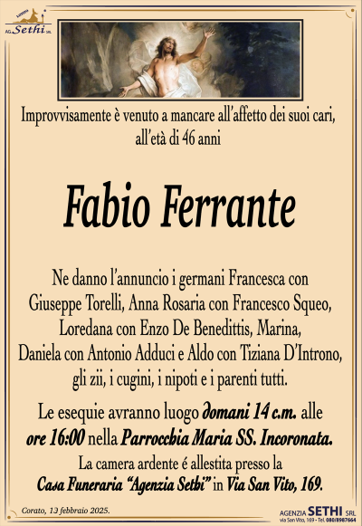 Improvvisamente è venuto a mancare all’affetto dei suoi cari, all’età di 46 anni
Fabio Ferrante
Ne danno l’annuncio i germani Francesca con Giuseppe Torelli, Anna Rosaria con Francesco Squeo, Loredana con Enzo De Benedittis, Marina, Daniela con Antonio Adduci e Aldo con Tiziana D’Introno, gli zii, i cugini, i nipoti e i parenti tutti.
Le esequie avranno luogo domani 14 c.m. alle ore 16:00 nella Parrocchia Maria SS. Incoronata.
La camera ardente è allestita presso la Casa Funeraria Agenzia Sethi in via San Vito 169.