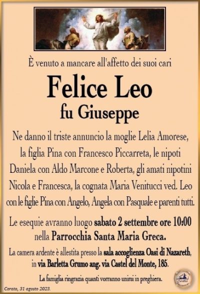 È venuto a mancare all’affetto dei suoi cari
Felice Leo
fu Giuseppe
Ne danno il triste annuncio la moglie Lelia Amorese,
la figlia Pina con Francesco Piccarreta, le nipoti
Daniela con Aldo Marcone e Roberta, gli amati nipotini Nicola e Francesca, la cognata Maria Venitucci ved. Leo con le figlie Pina con Angelo, Angela con Pasquale e parenti tutti.
Le esequie avranno luogo sabato 2 settembre ore 10:00
nella Parrocchia Santa Maria Greca.
La camera ardente è allestita presso la sala accoglienza Oasi di Nazareth,
in via Barletta Grumo ang. via Castel del Monte, 185.
La famiglia ringrazia quanti vorranno unirsi in preghiera.
