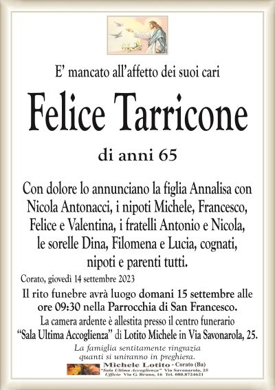 E’ mancato all’affetto dei suoi cariFelice Tarricone
di anni 65
Con dolore lo annunciano la figlia Annalisa con
Nicola Antonacci, i nipoti Michele, Francesco,
Felice e Valentina, i fratelli Antonio e Nicola,
le sorelle Dina, Filomena e Lucia, cognati,
nipoti e parenti tutti.
Corato, giovedì 14 settembre 2023
Il rito funebre avrà luogo domani 15 settembre alle
ore 09:30 nella Parrocchia di San Francesco.
La camera ardente è allestita presso il centro funerario
‘‘Sala Ultima Accoglienza’’ di Lotito Michele in Via Savonarola, 25.
La famiglia sentitamente ringrazia
quanti si uniranno in preghiera.