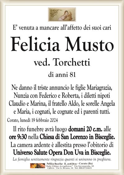 E’ venuta a mancare all’affetto dei suoi cariFelicia Musto
ved. Torchetti
di anni 81
Ne danno il triste annuncio le figlie Mariagrazia,
Nunzia con Federico e Roberta, i diletti nipoti
Claudio e Marina, il fratello Aldo, le sorelle Angela
e Maria, i cognati, le cognate ed i parenti tutti.
Corato, lunedì 19 febbraio 2024
Il rito funebre avrà luogo domani 20 c.m. alle
ore 9:30 nella Chiesa di San Lorenzo in Bisceglie.
La camera ardente è allestita presso l’obitorio di
Universo Salute Opera Don Uva in Bisceglie.
La famiglia sentitamente ringrazia quanti si uniranno in preghiera.