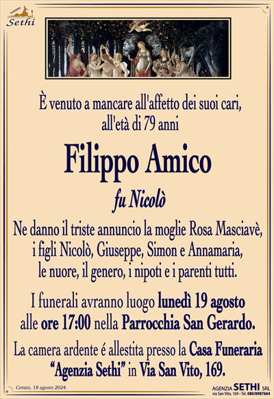 È venuto a mancare all’affetto dei suoi cari, all’età di 79 anni
Filippo Amico
fu Nicolò
Ne danno il triste annuncio la moglie Rosa Masciavè, i figli Nicolò, Giuseppe, Simon e Annamaria, le nuore, il genero, i nipoti e i parenti tutti.
I funerali avranno luogo domani 19 c.m. alle ore 17:00 nella Parrocchua San Gerardo.
La camera ardente è allestita presso la Casa Funeraria "Agenzia Sethi" in Via San Vito, 169.