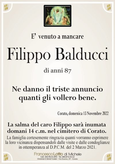 E’ venuto a mancareFilippo Balducci
di anni 87
Ne danno il triste annuncio
quanti gli vollero bene.
Corato, domenica 13 Novembre 2022
La salma del caro Filippo sarà inumata
domani 14 c.m. nel cimitero di Corato.
La famiglia cortesemente ringrazia quanti vorranno esprimere
la loro vicinanza dispensandoli dalle visite e dalle condoglianze
in ottemperanza al D.P.C.M. del 2 Marzo 2021.