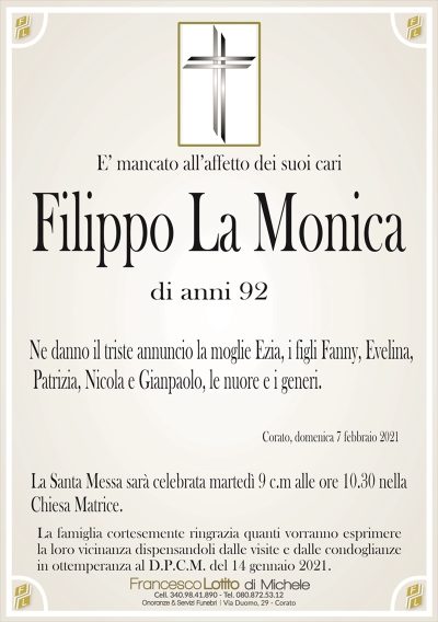 E’ mancato all’affetto dei suoi cari
Filippo La Monica
di anni 92
Ne danno il triste annuncio la moglie Ezia, i figli Fanny, Evelina,
Patrizia, Nicola e Gianpaolo, le nuore e i generi. 
Corato, domenica 7 febbraio 2021
La Santa Messa sarà celebrata martedì 9 c.m alle ore 10.30 nella
Chiesa Matrice.
La famiglia cortesemente ringrazia quanti vorranno esprimere
la loro vicinanza dispensandoli dalle visite e dalle condoglianze
in ottemperanza al D.P.C.M. del 14 gennaio 2021.