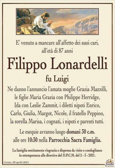 E’ venuto a mancare all‘affetto dei suoi cari,all’età di 87 anni
Filippo Lonardelli
fu Luigi
Ne danno l’annuncio l’amata moglie Grazia Mazzilli,
le figlie Maria Grazia con Philippe Herridge,
Ida con Leslie Zammit, i diletti nipoti Enrico,
Carlo, Giulia, Margot, Nicole, il fratello Peppino,
la sorella Marisa, i cognati, i nipoti e parenti tutti.
Le esequie avranno luogo domani 30 c.m.
alle ore 10:30 nella Parrocchia Sacra Famiglia.
La famiglia sentitamente ringrazia e dispensa da visite e condoglianze
in ottemperanza alle direttive del D.P.C.M. del 2 – 3 – 2021.