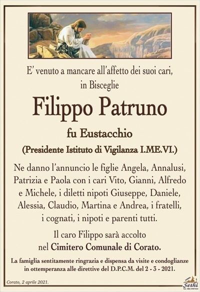 E’ venuto a mancare all’affetto dei suoi cari, in Bisceglie
Filippo Patruno
fu Eustacchio
(Presidente Istituto di Vigilanza I.ME.VI.)
Ne danno l’annuncio le figlie Angela, Annalusi, Patrizia
e Paola con i cari Vito, Gianni, Alfredo e Michele,
i diletti nipoti Giuseppe, Daniele, Alessia, Claudio,
Martina e Andrea, i fratelli, i cognati, i nipoti e parenti tutti.
Il caro Filippo sarà accolto nel Cimitero Comunale di Corato.
La famiglia sentitamente ringrazia e dispensa da visite e condoglianze
in ottemperanza alle direttive del D.P.C.M. del 2 – 3 – 2021.