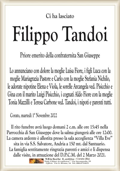 Ci ha lasciato
Filippo Tandoi
Priore emerito della confraternita San Giuseppe
Lo annunciano con dolore la moglie Luisa Fiore, i figli Luca con la
moglie Mariagrazia Pastore e Carlo con la moglie Stefania Nichilo,
le adorate nipotine Elena e Viola, le sorelle Arcangela ved. Pisicchio e
Gina con il marito Luigi Pisicchio, i cognati Aldo Fiore con la moglie
Tonia Mazzilli
e Teresa Carbone ved. Tandoi, i nipoti e parenti tutti.
Corato, martedì 1° Novembre 2022
Il rito funebre avrà luogo domani 2 c.m. alle ore 15:45 nella
Parrocchia di San Giuseppe dove la salma giungerà alle ore 12:00.
La camera ardente è allestita presso la sala accoglienza ‘‘Villa Eve’’
sita in via S.S. Salvatore, Andria a 150 mt. dal Santuario.
La famiglia sentitamente ringrazia parenti e amici e li dispensa
dalle visite, in attuazione del D.P.C.M. del 2 Marzo 2021.