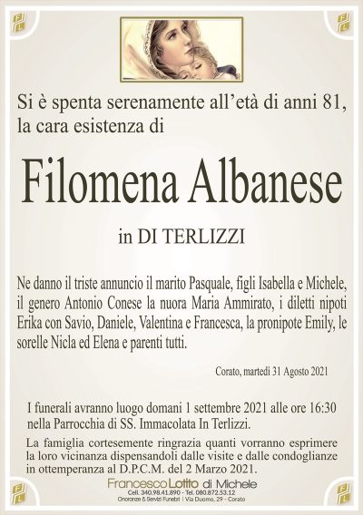 Si è spenta serenamente all’età di anni 81,la cara esistenza di 
Filomena Albanese
in DI TERLIZZI
Ne danno il triste annuncio il marito Pasquale, figli Isabella e Michele,
il genero Antonio Conese la nuora Maria Ammirato, i diletti nipoti
Erika con Savio, Daniele, Valentina e Francesca, la pronipote Emily, le
sorelle Nicla ed Elena e parenti tutti.
Corato, martedì 31 Agosto 2021
I funerali avranno luogo domani 1 settembre 2021 alle ore 16:30
nella Parrocchia di SS. Immacolata In Terlizzi.
La famiglia cortesemente ringrazia quanti vorranno esprimere
la loro vicinanza dispensandoli dalle visite e dalle condoglianze
in ottemperanza al D.P.C.M. del 2 Marzo 2021.