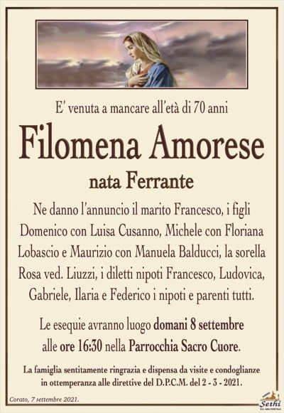 È venuta a mancare all’età di 70 anni
Filomena Amorese
nata Ferrante
Ne danno l’annuncio il marito Francesco, i figli Domenico con Luisa Cusanno, Michele con Floriana Lobascio e Maurizio con Manuela Balducci, la sorella Rosa ved. Liuzzi, i diletti nipoti Francesco, Ludovica, Gabriella, Ilaria e Federico, i nipoti e parenti tutti.
Le esequie avranno luogo domani 8 settembre alle ore 16:30 nella Parrocchia Sacro Cuore.