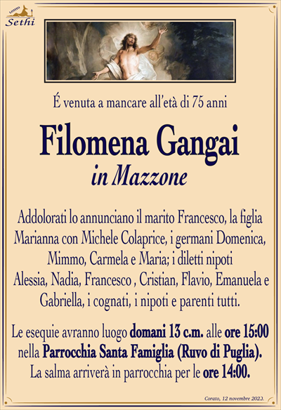 É venuta a mancare all’età di 75 anni
Filomena Gangai
in Mazzone
Addolorati lo annunciano il marito Francesco, la figlia Marianna con Michele Colaprice, i germani Domenica, Mimmo, Carmela e Maria; i diletti nipoti Alessia, Nadia, Francesco , Cristian, Flavio, Emanuela e Gabriella, i cognati, i nipoti e parenti tutti.
Le esequie avranno luogo domani 13 c.m. alle ore 15:00 nella Parrocchia Santa Famiglia (Ruvo di Puglia). La salma arriverà in parrocchia per le ore 14:00.