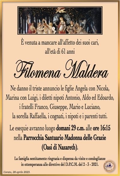 È venuta a mancare all’affetto dei suoi cari, all’età di 61 anni
Filomena Maldera
Ne danno il triste annuncio le figlie Angela con Nicola,
Marina con Luigi, i diletti nipoti Antonio, Aldo ed Edoardo,
i fratelli Franco, Giuseppe, Mario e Luciano,
la sorella Raffaella, i cognati, i nipoti e i parenti tutti.
Le esequie avranno luogo domani 29 c.m. alle ore 16:15
nella Parrocchia Santuario Madonna delle Grazie
(Oasi di Nazareth).
La famiglia sentitamente ringrazia e dispensa da visite e condoglianze
in ottemperanza alle direttive del D.P.C.M. del 2 – 3 – 2021.