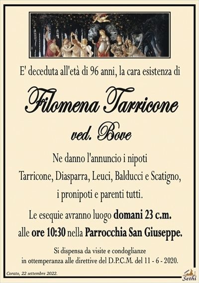 E’ deceduta all’età di 96 anni, la cara esistenza di
Filomena Tarricone
ved. Bove
Ne danno l’annuncio i nipoti
Tarricone, Diasparra, Leuci, Balducci e Scatigno,
i pronipoti e parenti tutti.
Le esequie avranno luogo domani 23 c.m.
alle ore 10:30 nella Parrocchia San Giuseppe.
Si dispensa da visite e condoglianze
in ottemperanza alle direttive del D.P.C.M. del 11 – 6 – 2020.