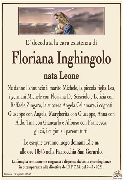 E’ deceduta la cara esistenza di
Floriana Inghingolo
nata Leone
Ne danno l’annuncio il marito Michele, la piccola figlia Lea,
i germani Michele con Floriana De Scisciolo e Letizia con
Raffaele Zingaro, la suocera Angela Cellamare, i cognati
Giuseppe con Angela, Margherita con Giuseppe, Anna con Aldo, Tina con Giancarlo e Alfonso con Francesca,
gli zii, i cugini e i parenti tutti.
Le esequie avranno luogo domani 13 c.m.
alle ore 10:45 nella Parrocchia San Gerardo.
La famiglia sentitamente ringrazia e dispensa da visite e condoglianze
in ottemperanza alle direttive del D.P.C.M. del 2 – 3 – 2021.