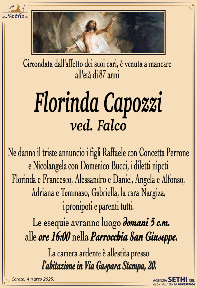 Circondata dall’affetto dei suoi cari, è venuta a mancare all’età di 87 anni
Florinda Capozzi
ved. Falco
Ne danno il triste annuncio i figli Raffaele con Concetta Perrone e Nicolangela con Domenico Bucci, i diletti nipoti Florinda e Francesco, Alessandro e Daniel, Angela e Alfonso, Adriana e Tommaso e Gabriella, la cara Nargiza, i pronipoti e parenti tutti.
I funerali avranno luogo mercoledì 5 alle ore 16:00 nella Parrocchia San Giuseppe.
La camera ardente è allestita presso l’abitazione in Via Gaspara Stampa, 20.