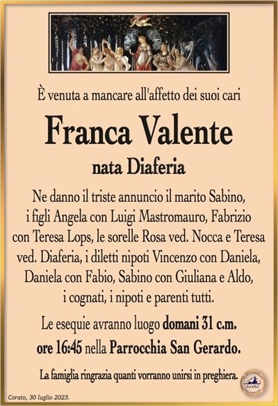È venuta a mancare all’affetto dei suoi cari
Franca Valente
nata Diaferia
Ne danno il triste annuncio il marito Sabino,
i figli Angela con Luigi Mastromauro, Fabrizio
con Teresa Lops, le sorelle Rosa ved. Nocca e Teresa ved. Diaferia, i diletti nipoti Vincenzo con Daniela, Daniela con Fabio, Sabino con Giuliana e Aldo,
i cognati, i nipoti e parenti tutti.
Le esequie avranno luogo domani 31 c.m.
ore 16:45 nella Parrocchia San Gerardo.
La famiglia ringrazia quanti vorranno unirsi in preghiera.