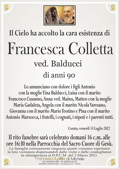 Francesca Collettadi anni 90
ved. Balducci
Il Cielo ha accolto la cara esistenza di
La famiglia cortesemente ringrazia quanti vorranno esprimere
la loro vicinanza dispensandoli dalle visite e dalle condoglianze
in ottemperanza al D.P.C.M. del 2 Marzo 2021.
Corato, venerdì 15 Luglio 2022
Il rito funebre sarà celebrato domani 16 c.m. alle
ore 16:30 nella Parrocchia del Sacro Cuore di Gesù.
Lo annunciano con dolore i figli Antonio
con la moglie Tina Balducci, Luisa con il marito
Francesco Cusanno, Anna ved. Maino, Matteo con la moglie
Maria Gadaleta, Angela con il marito Nicola Varesano,
Giovanna con il marito Mario Teotino e Pina con il marito
Antonio Marzocca, i fratelli, i cognati, i nipoti e i parenti tutti.