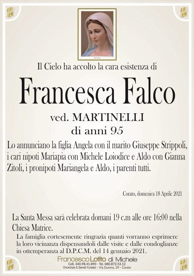 Il Cielo ha accolto la cara esistenza di
Francesca Falco
ved. MARTINELLI
di anni 95
Lo annunciano la figlia Angela con il marito Giuseppe Strippoli,
i cari nipoti Mariapia con Michele Loiodice e Aldo con Gianna
Zitoli, i pronipoti Mariangela e Aldo, i parenti tutti.
Corato, domenica 18 Aprile 2021
La Santa Messa sarà celebrata domani 19 c.m alle ore 16:00 nella
Chiesa Matrice.
La famiglia cortesemente ringrazia quanti vorranno esprimere
la loro vicinanza dispensandoli dalle visite e dalle condoglianze
in ottemperanza al D.P.C.M. del 14 gennaio 2021.