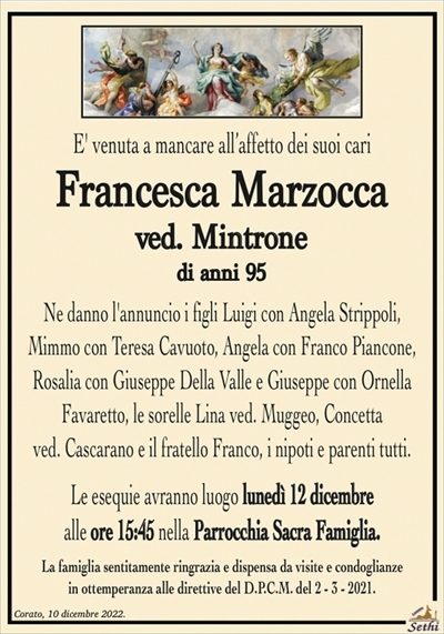 E’ venuta a mancare all’affetto dei suoi cari
Francesca Marzocca
ved. Mintrone
di anni 95
Ne danno l’annuncio i figli Luigi con Angela Strippoli,
Mimmo con Teresa Cavuoto, Angela con Franco Piancone,
Rosalia con Giuseppe Della Valle e Giuseppe con Ornella
Favaretto, le sorelle Lina ved. Muggeo, Concetta
ved. Cascarano e il fratello Franco, i nipoti e parenti tutti.
Le esequie avranno luogo lunedì 12 dicembre
alle ore 15:45 nella Parrocchia Sacra Famiglia.
La famiglia sentitamente ringrazia e dispensa da visite e condoglianze
in ottemperanza alle direttive del D.P.C.M. del 2 – 3 – 2021.