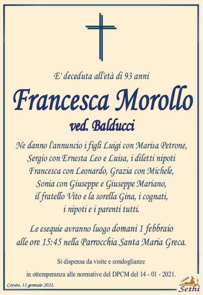 E’ deceduta all’età di 93 anni
Francesca Morollo
ved. Balducci
Ne danno l’annuncio i figli Luigi con Marisa Petrone, Sergio con Ernesta Leo e Luisa, i diletti nipoti Francesca con Leonardo, Grazia con Michele, Sonia con Giuseppe e Giuseppe Mariano, il fratello Vito e la sorella Gina, i cognati, i nipoti e i parenti tutti.
Corato, 31 gennaio 2021.
Le esequie avranno luogo domani 1 febbraio alle ore 15:45 nella Parrocchia di Santa Maria Greca.
Si dispensa da visite e condoglianze in ottemperanza alle direttive del DPCM del 14 – 01 – 2020.