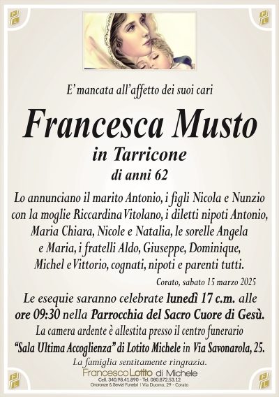 E’ mancata all’affetto dei suoi cariFrancesca Musto
in Tarricone
di anni 62
Lo annunciano il marito Antonio, i figli Nicola e Nunzio
con la moglie Riccardina Vitolano, i diletti nipoti Antonio,
Maria Chiara, Nicole e Natalia, le sorelle Angela
e Maria, i fratelli Aldo, Giuseppe, Dominique,
Michel e Vittorio, cognati, nipoti e parenti tutti.
Corato, sabato 15 marzo 2025
Le esequie saranno celebrate lunedì 17 c.m. alle
ore 09:30 nella Parrocchia del Sacro Cuore di Gesù.
La camera ardente è allestita presso il centro funerario
‘‘Sala Ultima Accoglienza’’ di Lotito Michele in Via Savonarola, 25.