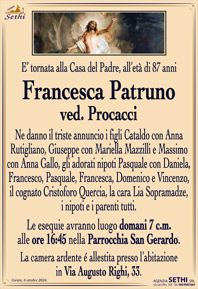 E’ tornata alla Casa del Padre, all’età di 87 anni
Francesca Patruno
ved. Procacci
Ne danno il triste annuncio i figli Cataldo con Anna
Rutigliano, Giuseppe con Mariella Mazzilli e Massimo
con Anna Gallo, gli adorati nipoti Pasquale con Daniela, Francesco, Pasquale, Francesca, Domenico e Vincenzo,
il cognato Cristoforo Quercia, la cara Lia Sopramadze,
i nipoti e i parenti tutti.
Le esequie avranno luogo domani 7 c.m.
alle ore 16:45 nella Parrocchia San Gerardo.
La camera ardente é allestita presso l’abitazione
in Via Augusto Righi, 33.