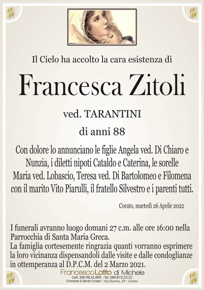 Il Cielo ha accolto la cara esistenza di
Francesca Zitoli
ved. TARANTINI
di anni 88
Con dolore lo annunciano le figlie Angela ved. Di Chiaro e
Nunzia, i diletti nipoti Cataldo e Caterina, le sorelle
Maria ved. Lobascio, Teresa ved. Di Bartolomeo e Filomena
con il marito Vito Piarulli, il fratello Silvestro e i parenti tutti. 
Corato, martedì 26 Aprile 2022
I funerali avranno luogo domani 27 c.m. alle ore 16:00 nella
Parrocchia di Santa Maria Greca.