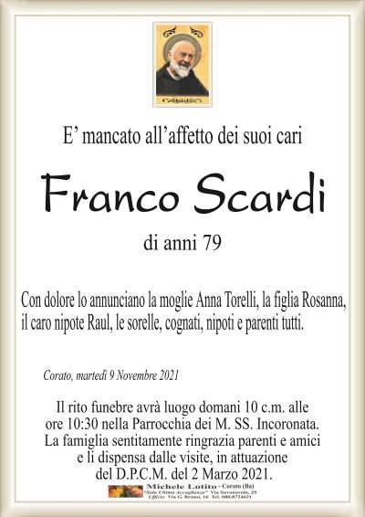E’ mancato all’affetto dei suoi cari
Franco Scardi
di anni 79
Con dolore lo annunciano la moglie Anna Torelli, la figlia Rosanna,
il caro nipote Raul, le sorelle, cognati, nipoti e parenti tutti.
Corato, martedì 9 Novembre 2021
Il rito funebre avrà luogo domani 10 c.m. alle
ore 10:30 nella Parrocchia dei M. SS. Incoronata.
La famiglia sentitamente ringrazia parenti e amici
e li dispensa dalle visite, in attuazione
del D.P.C.M. del 2 Marzo 2021.