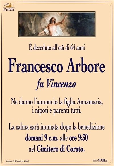 È deceduto all’età di 64 anni
Francesco Arbore
fu Vincenzo
Ne danno l’annuncio la figlia Annamaria,
i nipoti e parenti tutti.
La salma sarà inumata dopo la benedizione
domani 9 c.m. alle ore 9:30
nel Cimitero di Corato.